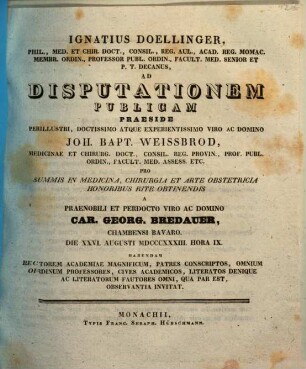 Ignatius Doellinger ... ad disputationem publicam praeside ... Joh. Bapt. Weissbrod ... pro summis in medicina, chirurgia et arte obstetricia honoribus rite obtinendis a ... Car. Georg. Bredauer ... habendam ... invitat : [Insunt positiones medicae]