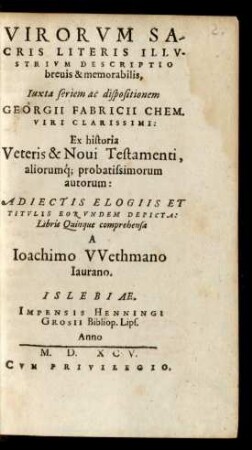 VIRORVM SA-||CRIS LITERIS ILLV-||STRIVM DESCRIPTIO || breuis & memorabilis,|| Iuxta seriem ac dispositionem || GEORGII FABRICII CHEM.|| VIRI CLARISSIMI:|| Ex historia || Veteris & Noui Testamenti,|| aliorumq́; probatissimorum || autorum:|| ADIECTIS ELOGIIS ET || TITVLIS EORVNDEM DEPICTA:|| Libris Quinque comprehensa || A || Ioachimo VVethmano || Iaurano.||