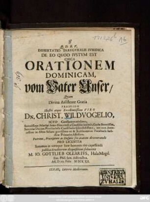 Dissertatio Inavgvralis Ivridica De Eo Qvod Ivstvm Est Circa Orationem Dominicam, vom Vater Unser, Quam Divina Assistente Gratia Praeside Illustri atque Excellentissimo Viro Dn. Christ. Wildvogelio, Icto Consummatissimo, Serenissimo Principi Saxo-Isenacensi a Consiliis intimis, Curiæ Serenissim. Saxoniæ Ducum Provincialis Consiliario splendidissimo ... Patrono, Præceptore ac Hospite suo ætatem devenerando Pro Licentia Summos in utroque Iure honores rite capessendi publicæ Eruditorum disquisitioni submittit M. Io. Gottlieb Olearivs, Hala Magd. Fac. Phil. Ien. Adiunctus. Ad. D. 20. Febr. MDCCXII.