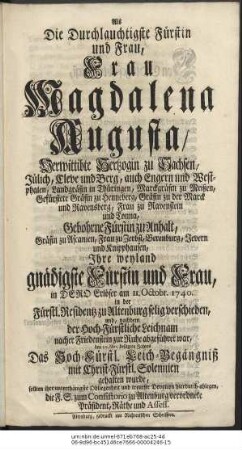 Als Die Durchlauchtigste Fürstin und Frau, Frau Magdalena Augusta, Verwittibte Hertzogin zu Sachsen, Jülich, Cleve und Berg, auch Engern und Westphalen, Land-Gräfin in Thüringen, Marckgräfin zu Meißen, Gefürstete Gräfin zu Henneberg, Gräfin zu der Marck und Ravensberg, Frau zu Ravenstein und Tonna, Gebohrne Fürstin zu Anhalt, Gräfin zu Ascanien, Frau zu Zerbst, Berenburg, Jevern und Knipphausen, Ihre weyland gnädigste Fürstin und Frau, in Dero Erlöser am 11. Octobr. 1740. in der Fürstl. Residentz zu Altenburg selig verschieden, und, nachdem der Hoch-Fürstl. Leichnam nacher Friedenstein zur Ruhe abgeführet war, den 10. Nov. besagten Jahres Das Hoch-Fürstl. Leich-Begängniß mit Christ-Fürstl. Solennien gehalten wurde, sollten ihre unterthänigste Obliegenheit und treueste Devotion hierdurch ablegen, die F. G. zum Consistorio zu Altenburg verordnete Präsident, Räthe und Assess.