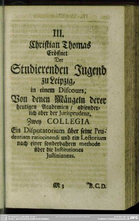 III. Christian Thomas Eröffnet Der Studierenden Jugend zu Leipzig, in einem Discours, Von denen Mängeln derer heutigen Academien, absonderlich aber der Jurisprudenz, Zwey Collegia Ein Disputatorium über seine Prudentiam ratiocinandi und ein Lectorium nach einer sonderbahren methode über die Institutiones Justinianeas