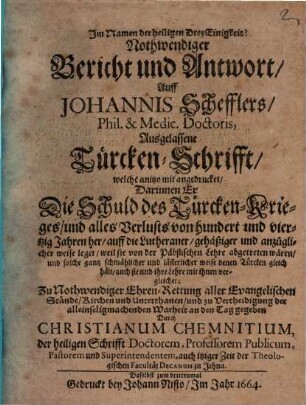 Nothwendiger Bericht und Antwort, Auff Johannis Schefflers, Phil. & Medic. Doctoris, Ausgelassene Türcken-Schrifft, welche anitzo mit angedrucket : Darinnen Er Die Schuld des Türcken-Krieges, und alles Verlusts von hundert und viertzig Jahren her, auff die Lutheraner ... leget ...