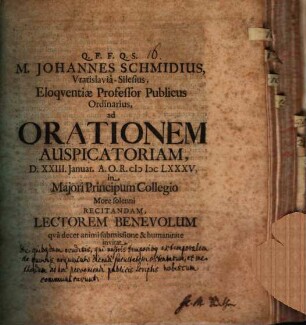 M. Johannes Schmidius, Vratislavia-Silesius, Eloquentiae Professor Publicus Ordinarius, ad orationem auspicatoriam, d. XXIII. Ianuar. A. O. R. MDCLXXXV. ... recitandam, lectorem benevolum qua decet animi submissione & humanitate invitat : [Praefatus de eruditis quibusdam qui nostris temporibus extemporalem de quovis argumento dicendi facultatem ostentarunt, et methodum ad hoc perveniendi publicis scriptis nobiscum communicarunt]