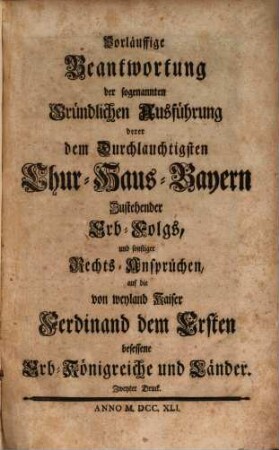 Vorläuffige Beantwortung der sogenannten Gründlichen Ausführung derer dem Durchlauchtigsten Chur-Haus-Bayern Zustehender Erb-Folgs, und sonstiger Rechts-Ansprüchen, auf die von weyland Kaiser Ferdinand dem Ersten besessene Erb-Königreiche und Länder