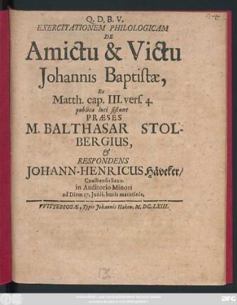 Exercitationem Philologicam De Amictu & Victu Johannis Baptistae, Ex Matth. cap. III. vers. 4. publicae luci sistunt Praeses M. Balthasar Stolbergius, & Respondens Johann-Henricus Häveker/ Coalbensis Saxo. in Auditorio Minori ad Diem 27. Iunii, horis matutinis