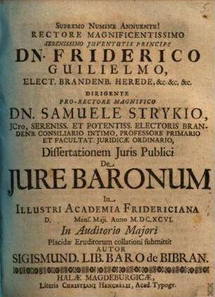 Rectore Magnificentissimo Serenissimo Iuventutis Principe Dn. Friderico Guilielmo, Elect. Brandenb. Herede, &c. &c. &c. Dirigente Pro-Rectore Magnifico Dn. Samuele Strykio, ICto ... Dissertationem Iuris Publici De Iure Baronum In Illustri Academia Fridericiana D. Mens. Maii. Anno M.DC.XCVI. In Auditorio Maiori Placidae Eruditorum collationi submittit Autor Sigismund. Lib. Baro de Bibran