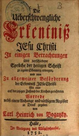 Die Ueberschwengliche Erkentniß Jesu Christi : In einigen Betrachtungen über verschiedene Sprüche der heiligen Schrift zu eigner Erbauung erwogen, und nun Zu allgemeiner Beförderung der Erkentniß Jesu Christi Mit einer auf den jetzigen Zustand der Kirchen gerichteten Vorrede nebst einem Anhange und nöthigem Register in Druck gegeben