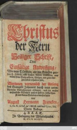 Christus der Kern Heiliger Schrift, Oder Einfältige Anweisung, Wie man Christum, als den Kern der gantzen Heiligen Schrift, recht suchen, finden, schmäcken, und damit seine Seele nähren, sättigen, und zum ewigen Leben erhalten solle : Worinnen vornemlich der Anfang des Evangelii Johannis durch neun unterschiedene Betrachtungen erläutert, und die wahre wesentliche Gottheit unsers Herrn Jesu Christi mit klaren Gründen erwiesen wird