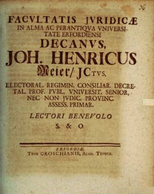 Facvltatis Jvridicae In Alma Ac Perantiqva Vniversitate Erfordiensi Decanvs, Joh. Henricus Meier, JCtvs, Electoral. Regimin. Consiliar. Decretal. Prof. Pvbl. Vniversit. Senior ... Lectori Benevolo S. &. O. : [Publ. Erfurti sub sigillo Facult. Jurid. Dom. XV. seu IX. Septembr. MDCCXXV.]
