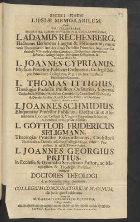 Seculi Finem Lipsiae Memorabilem, Cum Viri ... L. Adamus Rechenberg, Hactenus Utriusque Linguae & Historiarum, nunc vero Theologiae in hac Academia Professor Primarius, Ingenuae Cathedralis Misenensis electus Canonicus, Electoralium Alumnorum Ephorus, Collegii Maior, Principum Collegiatus, & Academiae Decem-Vir, L. Joannes Cyprianus, Physicae Professor Publicus Ordinarius, Collegii Maior. Principum Collegiatus, & p. t. inclytae Facultatis Philosophicae Decanus, L. Thomas Ittigius, Theologiae Professor Publicus Ordinarius, Ingenuae Cathedralis Misenensis electus Canonicus, Consistorii Electoralis & Ducalis Assessor, & ad D. Nicolai Pastor, ac Dioeceseos Lipsiensis Superintendens, L. Joannes Schmidius, Eloquentiae Professor Publicus, Electoralium Alumnorum Ephorus, Collegii B. Virginis Praepositus & Senior, & Facultatis Philosophicae Assessor, L. Gottlob Fridericus Seligmann, Theologiae Professor Extraordinarius, Consistorii Electoralis ac Ducalis Assessor, Collegii Minor. Princip. Praepositus, & ad D. Thomae Pastor, L. Joannes Georgius Pritius, in Ecclesia & Gymnasio Servestano Pastor, ac Metaphysices & Theologiae Professor Publicus, Doctores Theologi d. 9. Novembr. 1699. crearentur