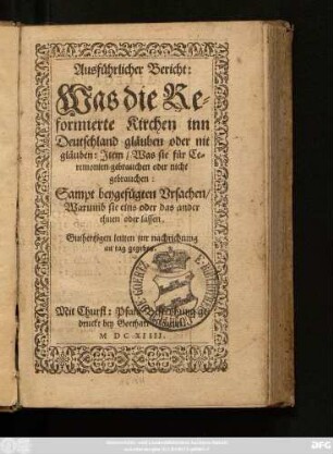 Ausführlicher Bericht: Was die Reformierte Kirchen inn Deutschland gläuben oder nit gläuben: Item/ Was sie für Ceremonien gebrauchen oder nicht gebrauchen : Sampt beygefügten Ursachen/ Warumb sie eins oder das ander thuen oder lassen