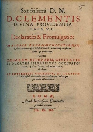 Sanctissimi D.N.D. Clementis Divina Providentia Papae VIII. Declaratio & Promulgatio: Maioris Excommvnicationis, Anathematis & Maledictionis, aliarumq[ue] censurarum, & poenarum contra Caesarem Estensem, Civitatis Et Ducatus Ferrariensis Occupatorem ...