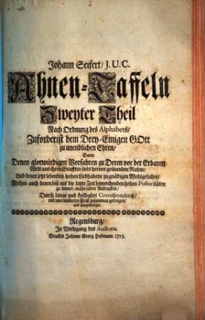 Johann Seifert, J. U. C. Ahnen-Taffeln ... : Nach Ordnung des Alphabets, Zuforderist dem Drey-Einigen Gott zu unendlichen Ehren, Dann Denen glorwürdigen Vorfahren zu Deren vor der Erbaren Welt aus ihren Grufften stets hervor grünenden Ruhm, Und denen jetzt lebenden hohen Liebhabern zu gnädigen Wohlgefallen, Mithin auch denen biß auf die letzte Zeit hinreichenden hohen Posteritæten Zu immerwährenden Andencken, Durch lange und kostbahre Correspondentz, mit unermüdeten Fleiß zusammen getragen, und ausgefertiget, Zweyter Theil