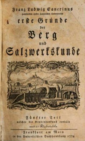 Franz Ludwig Cancrinus Hochfürstl. Hessen Hanauischen Cammerassessors und öffentl. Lehrers der Mathematik wie auch ordentl. Mitglieds der Fürstl. Hessischen Akademie der Wissenschaften zu Giessen erste Gründe der Berg und Salzwerkskunde, 5. Franz Ludwig Cancrinus Hochfürstl. Hessen Hanauischen Cammerraths und Mitglieds der Fürstl. Hessischen Akademie der Wissenschaften zu Giesen wie auch der naturforschenden Gesellschaft zu Berlin kurzer Entwurf der Grubenbaukunst : mit 57 Kupfertafeln