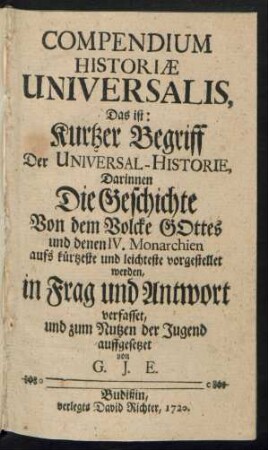 Compendium Historiæ Universalis, Das ist: Kurtzer Begriff Der Universal-Historie, Darinnen Die Geschichte Von dem Volcke Gottes und denen IV. Monarchien aufs kürtzeste und leichteste vorgestellet werden, in Frag und Antwort verfasset, und zum Nutzen der Jugend auffgesetzet von G. J. E.