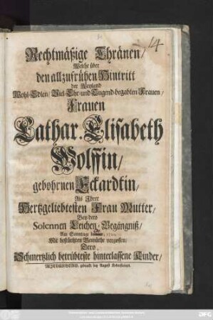 Rechtmäßige Thränen, Welche über den allzufrühen Hintritt der Weyland Wohl-Edlen, Viel- Ehr- und tugend-begabten Frauen, Frauen, Cathar. Elisabeth Wolffin, gebohrnen Eckardtin, Als Jhrer Hertzgeliebtesten Frau Mutter, Bey dero Solennen Leichen-Begängniß, Am Sonntage ... 1720. Mit bestürtzten Gemüthe vergossen, Dero Schmertzlich betrübteste hinterlassene Kinder
