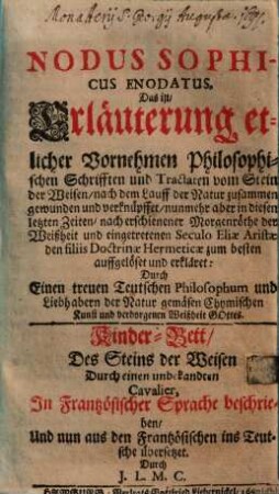 Nodus Sophicus Enodatus, Das ist, Erleuterung etlicher vornehmen Philosophischen Schrifften und Tractaten vom Stein der Weisen : nach dem Lauff der Natur zusammen gewunden und verknüffet, nunmehr aber in diesen letzten Zeiten, nach erschienener Morgenrüthe der Weißheit und eingetretenen Seculo Eliae Artistae den filiis Doctrinae Hermeticae zum besten auffgelöset und erkläret