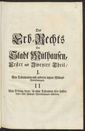 Des Erb-Rechts Der Stadt Mülhausen, Erster und Zweyter Theil : I.Von Testatmenten und anderen letzten Willens-Verordnungen. II. Von Erbung derer, so ohne Testament oder sonderbahre letzte Willens-Verordnungen absterben