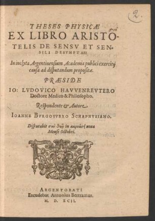 THESES PHYSICAE || EX LIBRO ARISTO-||TELIS DE SENSV ET SEN=||SILI DESVMPTAE:|| In inclyta Argentinensium Academia publici exercitij || causa ad disputandum propositae.|| PRAESIDE || IO: LVDOVICO HAVVENREVTERO || Doctore Medico & Philosopho.|| Respondente et Autore || IOANNE BVRGOVVERO SCHARPHVSIANO.|| Disputabit ... || Mense Octobri.||