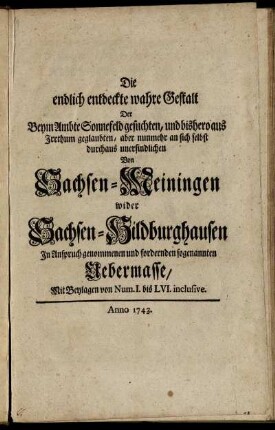 Die endlich entdeckte wahre Gestalt Der Beym Ambte Sonnefeld gesuchten, und bishero aus Irrthum geglaubten, aber nunmehr an sich selbst durchaus unerfindlichen Von Sachsen-Meiningen wider Sachsen-Hildburghausen In Anspruch genommenen und fordernden sogenannten Uebermasse : Mit Beylagen von Num. I. bis LVI. inclusive