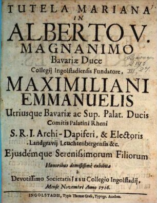 Tutela Mariana In Alberto V. Magnanimo Bavariae Duce Collegij Ingolstadensis Fundatore, Maximiliani Emmanuelis Utriusque Bavariae ac Sup. Palat. Ducis ... Ejusdemque Serenissimorum Filiorum : Honoribus demississime exhibita a Devotissimo Societatis Jesu Collegio Ingolstadij, Mense Novembri Anno 1716