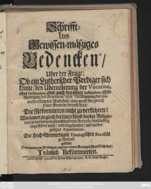 Schrifft- und Gewissen-mäßiges Bedencken, Uber der Frage: Ob ein Lutherscher Prediger sich könne, bey Ubernehmung der Vocation, oder Ordination, oder auch bey seiner Institution, ohne Verletzung des Gewissens, ... verpflichten, Die Reformirten nicht zu verketzern? : Worinnen zu gleich der Unterscheid beyder Religionen, in den vornehmsten Glaubens-Articuln, beyläufftig angeführet wird, mit eingeholeter, und vorher gesetzter Approbation, Der Hoch-Ehrwürdigen Theologischen Facultät zu Rostock gestellet