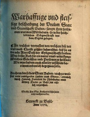 Warhafftige und fleissige beschreibung der uralten Statt und Graueschafft Baden : sampt jhrer heilsamen warmen Wildbedern, so in der hochloblichen Eydgnoschafft inn dem Ergöw gelegenin welcher vermeldet von welchen dise vor u. nach Christi Geburt beherrschet, biß sie an d. 8 Alten Orth d. Eydgnoschafft kommen: was dises Bad für e. Natur u. Würckung: welchen Gebrästen u. Personen es heilsam: wie man baden: auch allerley Zufählen darinnen ordentl. begegnen solle