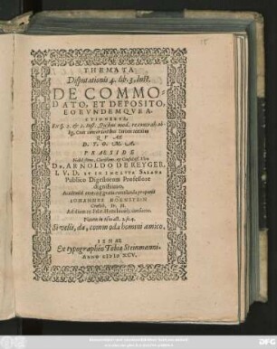 THEMATA || Disputationis 4. lib. 3. Inst.|| DE COMMO=||DATO, ET DEPOSITO,|| EORVNDEMQVE A-||CTIONIBVS,|| Ex ı. 2. et 3. Inst. Quibus mod. recontrah. ob-||lig. Cum concordantibus Iurium textibus || QVAE || D. T. O. M. A.|| PRAESIDE || Nobilßimo, Clarißimo. et Consultiß. Viro || DN. ARNOLDO DE REYGER,|| I. V. D. ET IN INCLVTA SALANA || Publico Digestorum Professore || dignissimo.|| Academici exercitij gratia eventilanda proponit || IOHANNES HÖENSTEIN || Creilsh. Fr. M.|| Ad diem 19. Febr. Hora locoq́; consueto.|| ... ||