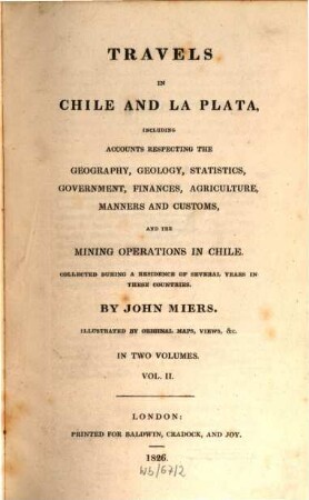 Travels in Chile and La Plata : including accounts respecting the geography, geology, statistics, government, finances, agriculture, manners and customs and the mining operations in Chile ; collected during a residence of several years in these countries ; illustrated by original maps, views &c. ; in two volumes. 2