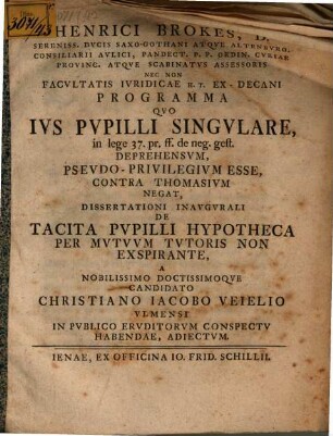 Henrici Brokes ... Programma quo ius pupilli singulare, in lege 37. pr. ff. de neg. gest. deprehensum, pseudo-privilegium esse, contra Thomasium negat : dissertationi inaugurali de tacita pupilli hypotheca per mutuum tutoris non exspirante a ... candidato Christiano Iacobo Veielio ... habendae, adiectum
