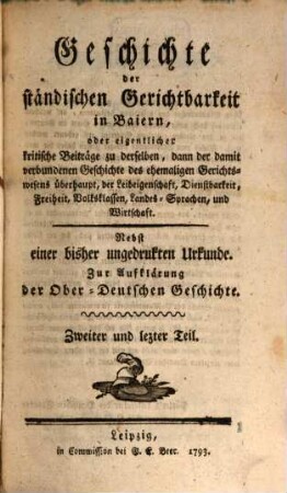 Geschichte der ständischen Gerichtbarkeit in Baiern, oder kritische Beiträge zu derselben, dann der damit verbundenen Geschichte des ehemaligen Gereichtswesens überhaupt, der Leibeigenschaft, Dienstbarkeit, Freiheit, Volksklassen, Landes-Sprachen, und Wirtschaft : Nebst einer bisher ungedruckten Urkunde. Zur Aufklärung der Ober-Deutschen Geschichte. Zweiter und letzter Teil