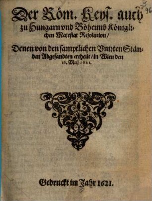 Der Röm. Keys. auch zu Hungarn und Böheimb Königlichen Majestat Resolution, Denen von den samptlichen Unirten Ständen Abgesandten ertheilt, in Wien den 16. Maij 1621
