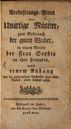 Verbesserungs-Mittel vor unartige Männer, zum Gebrauch der guten Weiber, in einem Briefe der Frau Sophia an ihre Freundin : nebst einem Anhang von der nothwendigen Nuzbarkeit eines bösen Weibes; jenem entgegen gesezt