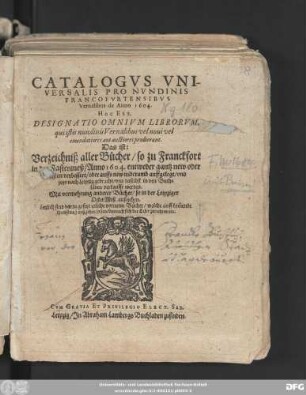 Catalogus Universalis Pro Nundinis Francofurtensibus Vernalibus de Anno 1604. Hoc Est, Designatio Omnium Librorum, qui istis nundinis Vernalibus vel novi vel emendatiores aut auctiores prodierunt. Das ist: Verzeichniß aller Bücher/ so zu Franckfort in der Fastenmeß/ Anno 1604. entweder gantz new oder sonsten verbessert/ oder auffs new widerumb auffgelegt/ und jetzo nach Leipzig gebracht/ und daselbst in den Buchläden verkaufft werden : Mit vermehrung anderer Bücher/ so in der Leipziger OsterMeß außgehen ; Letzlich sind darzu gesetzt etliche vorneme Bücher/ welche auff kom[m]ende Herbstmeß außgehen sollen ...