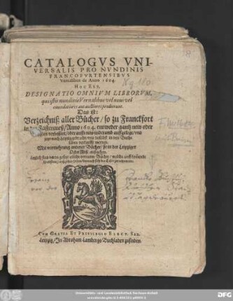 Catalogus Universalis Pro Nundinis Francofurtensibus Vernalibus de Anno 1604. Hoc Est, Designatio Omnium Librorum, qui istis nundinis Vernalibus vel novi vel emendatiores aut auctiores prodierunt. Das ist: Verzeichniß aller Bücher/ so zu Franckfort in der Fastenmeß/ Anno 1604. entweder gantz new oder sonsten verbessert/ oder auffs new widerumb auffgelegt/ und jetzo nach Leipzig gebracht/ und daselbst in den Buchläden verkaufft werden : Mit vermehrung anderer Bücher/ so in der Leipziger OsterMeß außgehen ; Letzlich sind darzu gesetzt etliche vorneme Bücher/ welche auff kom[m]ende Herbstmeß außgehen sollen ...