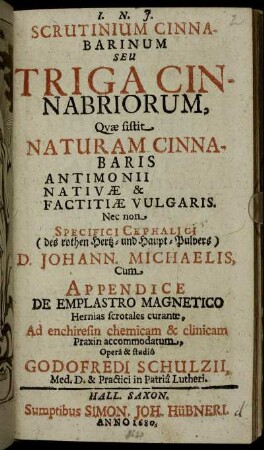 Scrutinium Cinnabarinum Seu Triga Cinnabriorum : Quae sistit Naturam Cinnabaris Antimonii Nativae & Factitiae Vulgaris. Nec non Specifici Cephalici (des rothen Hertz- und Haupt-Pulvers) D. Johann. Michaelis ; Cum Appendice De Emplastro Magnetico ...