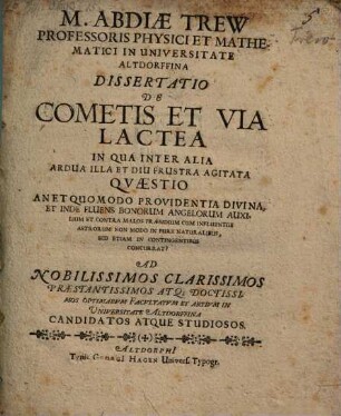 M. Abdiae Trew Professoris Physici Et Mathematici In Universitate Altdorffina Dissertatio De Cometis Et Via Lactea : In Qua Inter Alia Ardua Illa Et Diu Frustra Agitata Quaestio An Et Quomodo Providentia Divina, Et Inde Fluens Bonorum Angelorum Auxilium Et Contra Malos Praesidium Cum Influentiis Astrorum Non Modo In Pure Naturalibus, Sed Etiam In Contingentibus Concurrat? Ad .... Facultatum Et Artium In Universitate Altdorffina Candidatos Atque Studiosos