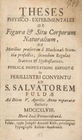 Theses physico-experimentales de figura & situ corporum naturalium, de motibus praesertim â machinali scientia profectis, secundum regulas statices & hydrostatices : publicae disputationi expositae in perillustri Conventu ad S. Salvatorem Fuldae ad diem V. Aprilis anno reparatae salutis MDCCXLVIII. ...