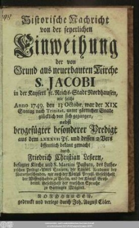 Historische Nachricht von der feyerlichen Einweihung der von Grund aus neuerbauten Kirche S. Jacobi in der Kayserl fr. Reichs-Stadt Nordhausen : wie solche Anno 1749. den 13 Octobr. war der XIX Sontag nach Trinitat. unter göttlicher Gnade glücklich vor sich gegangen, nebst beygefügter besonderer Predigt aus dem LXXXVII Ps. und dessen 2 Vers