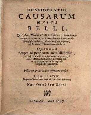 Consideratio Causarum Hvivs Belli, Quod Anno Domini 1618 in Bohemia, velut incendium horrendum exortum, & in hunc usque diem in Imperio Christiano gliscens, ipsam Dei civitatem, vastando consumeret, nisi Dei manus, & bonorum virtus, inhiberet : Quondam Scripta ad petitionem unius Illustrissimi, jam in lucem missa ad informationem eorum, qui causas istas nondum satis exploratas habuerunt, & peccando, de iis, ut plurimum, sinistre judicarunt