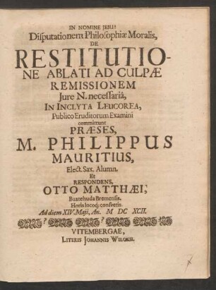 Disputationem Philosophiae Moralis, De Restitutione Ablati Ad Culpae Remissionem Iure N. necessaria, In Inclyta Leucorea, Publico Eruditorum Examini committunt Praeses, M. Philippus Mauritius, Elect. Sax. Alumn. Et Respondens, Otto Matthaei, Buxtehuda Bremensis ... Ad diem XIV. Maii, An. MDCXCII.