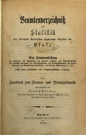 Beamtenverzeichniß und Statistik des Königlich Bayerischen Regierungsbezirkes der Pfalz : eine Zusammenstellung der Beamten und Angestellten im Staats-, Kirchen- und Gemeindedienste, des ärztlichen Personals, der Militärbehörden, der Eisenbahnbeamten, der Unterstützungs- und Wohlthätigkeitsanstalten, der Vereine, Assekuranzen usw. nebst einem statistischen und ortsgeschichtlichen Anhange ; ein Handbuch zum Bureau- und Privatgebrauche. 1870