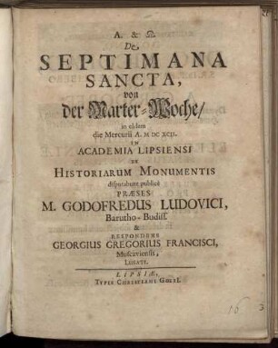 De Septimana Sancta, von der Marter-Woche/ in eadem die Mercurii A. MDCXCII. In Academia Lipsiensi Ex Historiarum Monumentis disputabunt publice Praeses M. Godofredus Ludovici, Barutho-Budiss. & Respondens Georgius Gregorius Francisci, Muscaviensis, Lusati