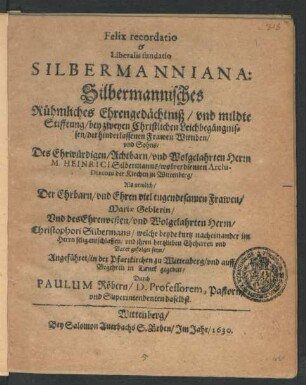 Felix recordatio & Liberalis fundatio Silbermanniana: Silbermannisches Rühmliches Ehrengedächtniß/ und mildte Stifftung : bey zweyen Christlichen Leichbegängnissen/ der hinderlassenen Frawen Wittiben/ und Sohns/ Des ... Heinrici Silbermanns/ wolverdienten Archi-Diaconi der Kirchen zu Wittenberg/ Als nemlich/ Der ... Frawen/ Mariae Geblerin/ Und des ... Christophori Silbermans/ welche beyde kurtz nacheinander ... entschlaffen/ und ihren hertzlieben Eheherren und Vater gefolget seyn/ Angeführet/ in der Pfarrkirchen zu Wittenberg/ und auff Begehren in Druck gegeben