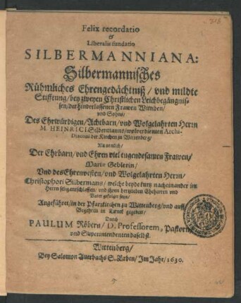 Felix recordatio & Liberalis fundatio Silbermanniana: Silbermannisches Rühmliches Ehrengedächtniß/ und mildte Stifftung : bey zweyen Christlichen Leichbegängnissen/ der hinderlassenen Frawen Wittiben/ und Sohns/ Des ... Heinrici Silbermanns/ wolverdienten Archi-Diaconi der Kirchen zu Wittenberg/ Als nemlich/ Der ... Frawen/ Mariae Geblerin/ Und des ... Christophori Silbermans/ welche beyde kurtz nacheinander ... entschlaffen/ und ihren hertzlieben Eheherren und Vater gefolget seyn/ Angeführet/ in der Pfarrkirchen zu Wittenberg/ und auff Begehren in Druck gegeben