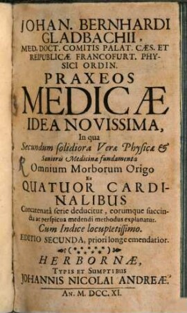 Johan. Bernhardi Gladbachii, Med. Doct. Comitis Palat. Cæs. Et Reipublicæ Francofurt. Physici Ordin. Praxeos Medicae Idea Novissima : In qua Secundum solidiora Veræ Physicæ & Sanioris Medicinæ fundamenta Omnium Morborum Origo Ex Quatuor Cardinalibus Concatenatâ ferie deducitur, eorumque succincta ac praespicua medendi methodus explanatur. Cum Indice locupletissimo