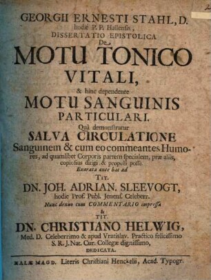 Georgii Ernesti Stahl, D. hodie P.P. Hallensis Dissertatio Epistolica De Motu Tonico Vitali, & hinc dependente Motu Sanguinis Particulari : Quâ demonstratur Salva Circulatione Sanguinem & cum eo commeantes Humores, ad quamlibet Corporis partem specialem, præ aliis, copiosus dirigi & propelli posse. Exarata ante hac ad ... Joh. Adrian. Sleevogt, hodie Prof. Publ. Jenens. Celeberr. Nunc denuo cum Commentario impressa & ... Christiano Helwig, Med. D. Celebrrimo ... dedicata