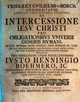 Friderici Guilielmi de Borck Commentatio crit. theol. iur. de intercessione Iesu Christi pro obligationibus universi generis humani : in qua plurima sacri codicis, iuris Romani ac veteris aevi scriptorum loca illustrantur atque emendantur, nec non vulgares quidam theologorum errores notantur ; Viro perillustri atque excellentissimo Iusto Hennigio Boehmero ... consecrata