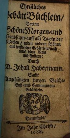 Christliches GebättBüchlein : Darinn Schöne Morgen- und Abendsegen, auff alle Tag in der Wochen, neben andern schönen und trostreichen Gebättlein ... Durch D. Johan[n] Habermann. Sam[m]t Angehängten kurtzen Beicht- Buß- und Communion-Gebättlein