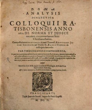 Analysis Dialectica Colloquii Ratisbonensis Anno 1601. De Norma Et Iudice omnium controversiarum fidei Christianae habiti : Cum collatione Relationis Adami Tanneri, & Responsi Jacobi Gretseri ad Theses D. Aegidii Hunnii de colloquio ineundo: Partibus Duabus Comprehensa ..., [1]